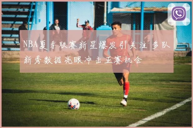 NBA夏季联赛新星爆发引关注 多队新秀数据亮眼冲击正赛机会