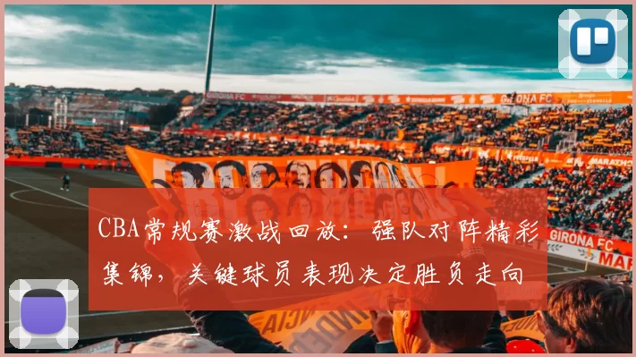 CBA常规赛激战回放:强队对阵精彩集锦,关键球员表现决定胜负走向