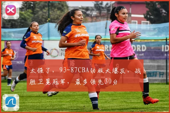 太强了,93-87CBA劲旅大爆发,战胜卫冕冠军,最多领先30分