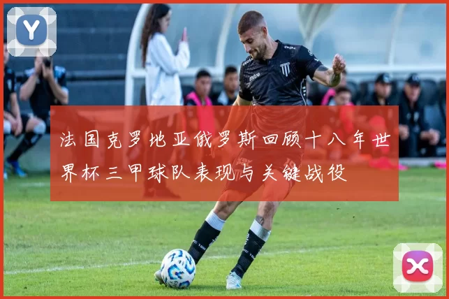 法国克罗地亚俄罗斯回顾十八年世界杯三甲球队表现与关键战役