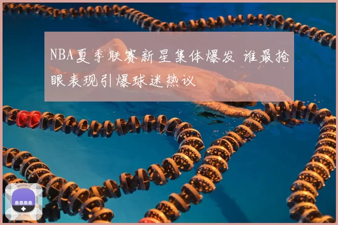 NBA夏季联赛新星集体爆发 谁最抢眼表现引爆球迷热议