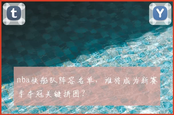 nba快船队阵容名单，谁将成为新赛季夺冠关键拼图？