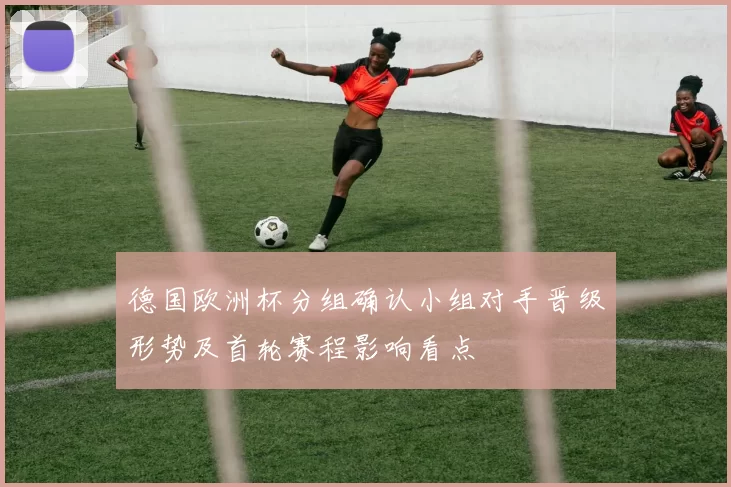 德国欧洲杯分组确认小组对手晋级形势及首轮赛程影响看点