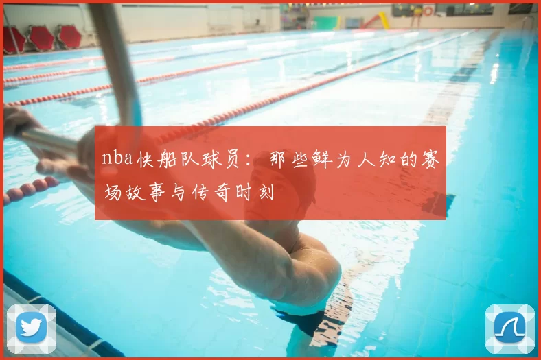 nba快船队球员：那些鲜为人知的赛场故事与传奇时刻