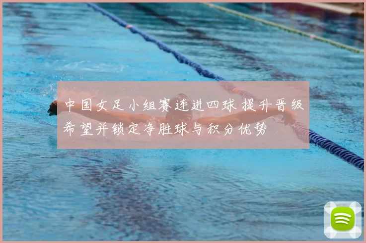 中国女足小组赛连进四球 提升晋级希望并锁定净胜球与积分优势