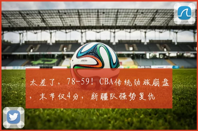 太差了，78-59！CBA传统劲旅崩盘，末节仅4分，新疆队强势复仇