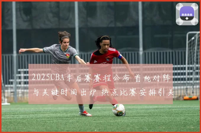 2025CBA季后赛赛程公布 首轮对阵与关键时间出炉 热点比赛安排引关注