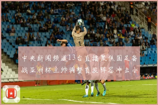 中央新闻频道13台直播聚焦国足备战亚洲杯主帅调整首发阵容冲击小组赛