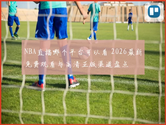 NBA直播哪个平台可以看 2026最新免费观看与高清正版渠道盘点