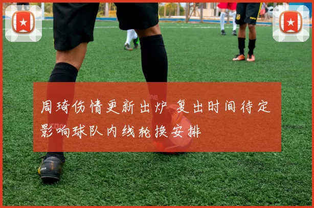 周琦伤情更新出炉 复出时间待定 影响球队内线轮换安排