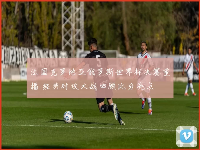 法国克罗地亚俄罗斯世界杯决赛重播 经典对攻大战回顾比分亮点