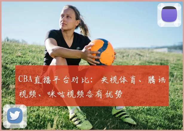 CBA直播平台对比：央视体育、腾讯视频、咪咕视频各有优势