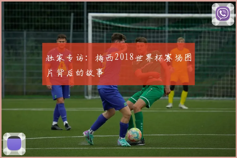 独家专访：梅西2018世界杯赛场图片背后的故事