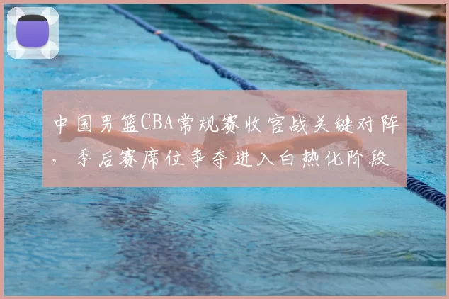 中国男篮CBA常规赛收官战关键对阵，季后赛席位争夺进入白热化阶段