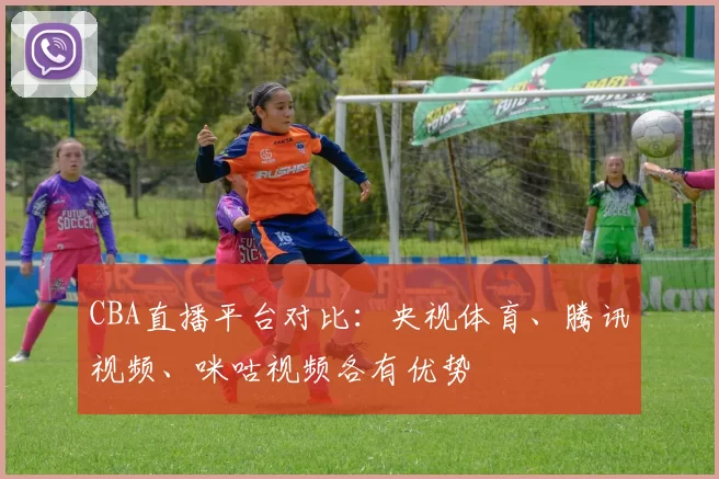 CBA直播平台对比：央视体育、腾讯视频、咪咕视频各有优势