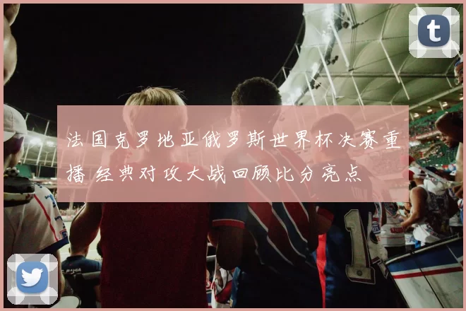 法国克罗地亚俄罗斯世界杯决赛重播 经典对攻大战回顾比分亮点