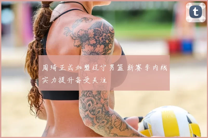 周琦正式加盟辽宁男篮 新赛季内线实力提升备受关注