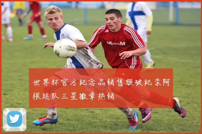 世界杯官方纪念品销售额破纪录阿根廷队三星徽章热销