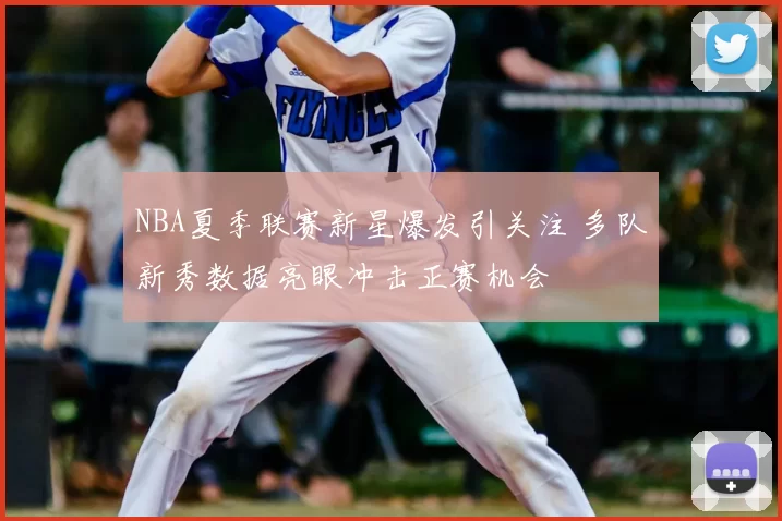 NBA夏季联赛新星爆发引关注 多队新秀数据亮眼冲击正赛机会