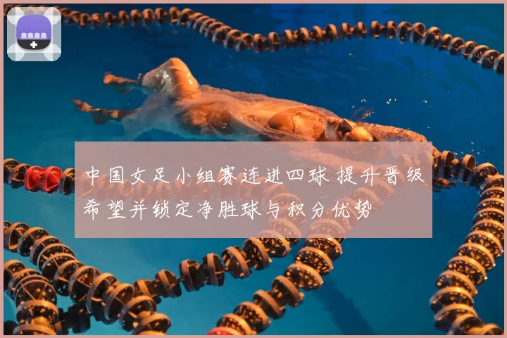 中国女足小组赛连进四球 提升晋级希望并锁定净胜球与积分优势