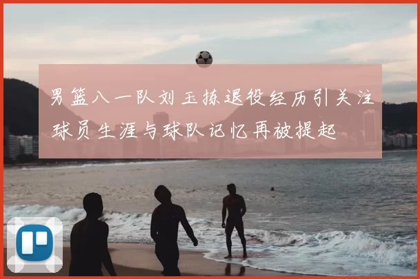 男篮八一队刘玉拣退役经历引关注 球员生涯与球队记忆再被提起