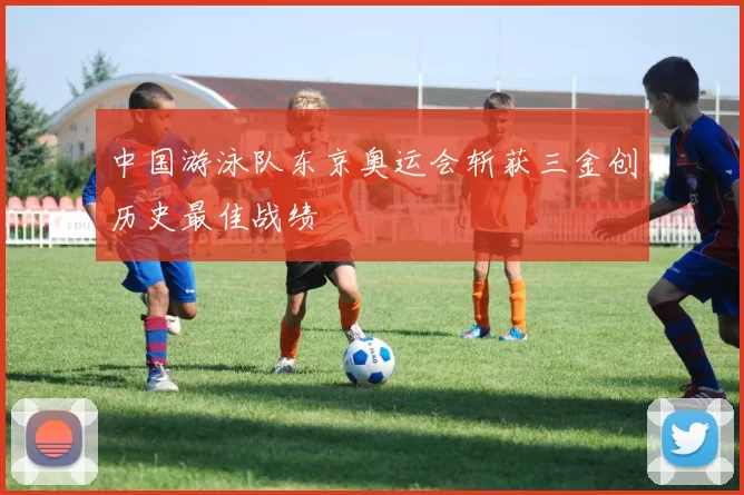 中国游泳队东京奥运会斩获三金创历史最佳战绩