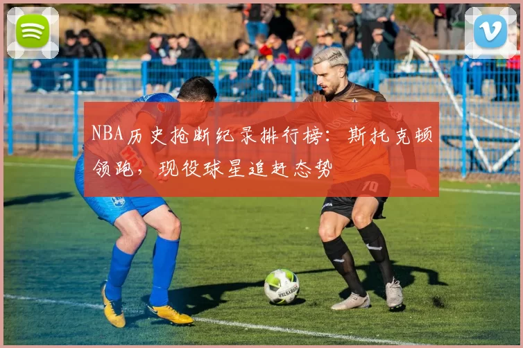 NBA历史抢断纪录排行榜：斯托克顿领跑，现役球星追赶态势