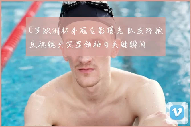 C罗欧洲杯夺冠合影曝光 队友环抱庆祝镜头突显领袖与关键瞬间