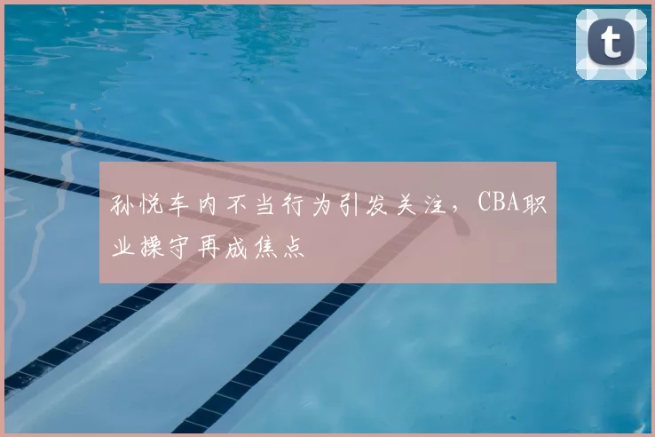 孙悦车内不当行为引发关注,CBA职业操守再成焦点