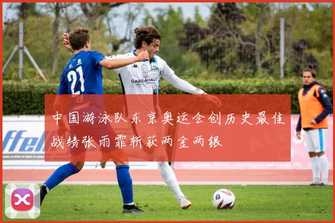 中国游泳队东京奥运会创历史最佳战绩张雨霏斩获两金两银