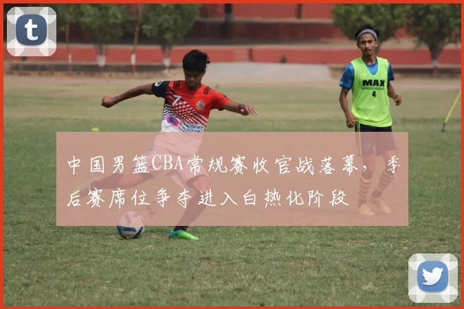 中国男篮CBA常规赛收官战落幕，季后赛席位争夺进入白热化阶段