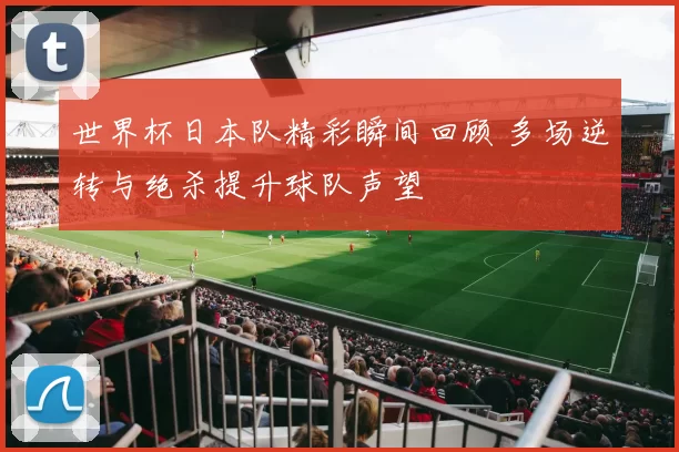 世界杯日本队精彩瞬间回顾 多场逆转与绝杀提升球队声望