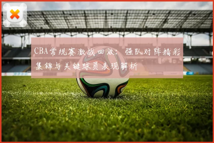 CBA常规赛激战回放:强队对阵精彩集锦与关键球员表现解析