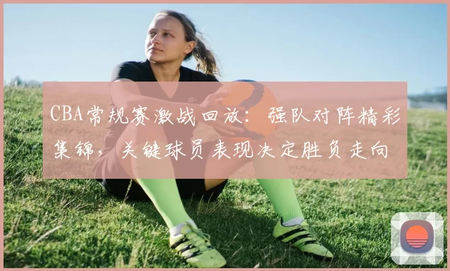 CBA常规赛激战回放:强队对阵精彩集锦,关键球员表现决定胜负走向