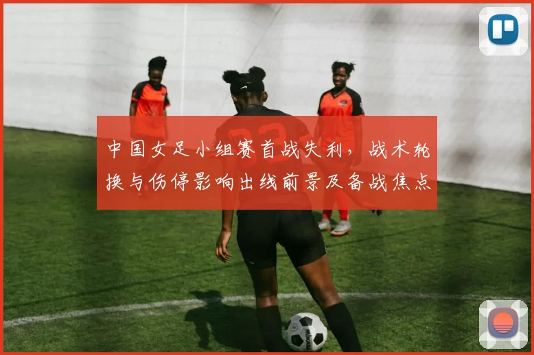中国女足小组赛首战失利，战术轮换与伤停影响出线前景及备战焦点