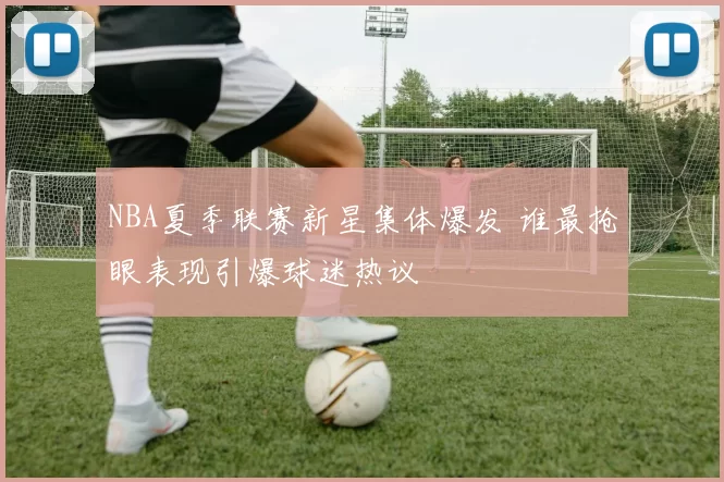 NBA夏季联赛新星集体爆发 谁最抢眼表现引爆球迷热议