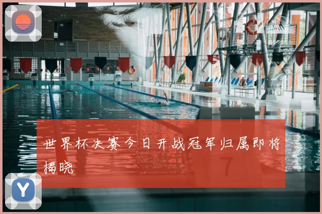 世界杯决赛今日开战冠军归属即将揭晓