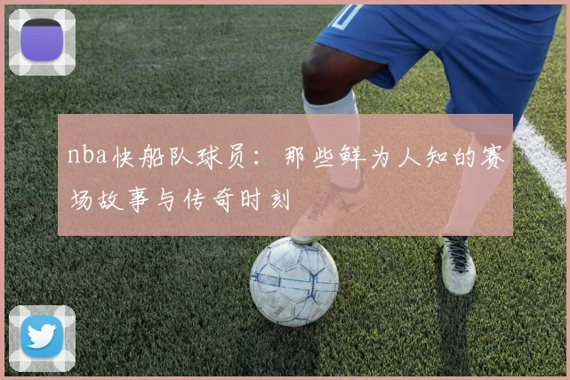 nba快船队球员：那些鲜为人知的赛场故事与传奇时刻
