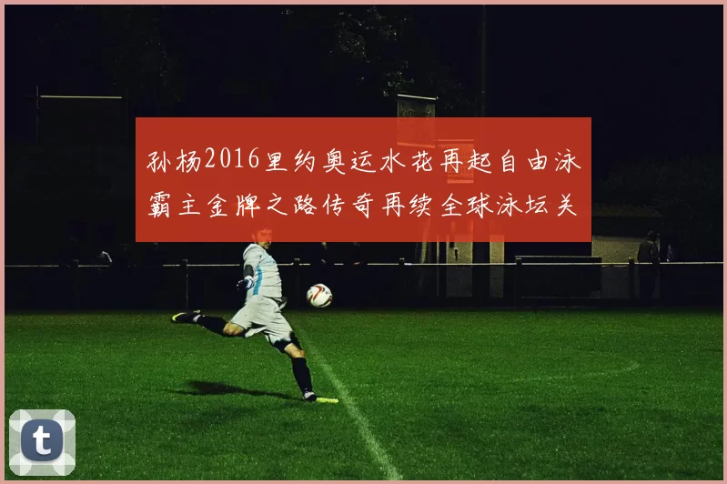 孙杨2016里约奥运水花再起自由泳霸主金牌之路传奇再续全球泳坛关注