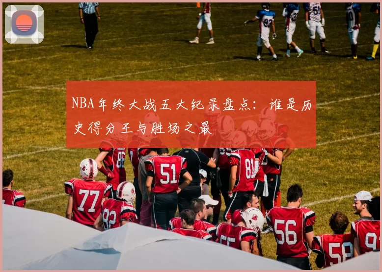 NBA年终大战五大纪录盘点:谁是历史得分王与胜场之最