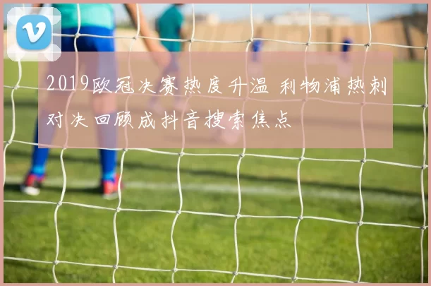 2019欧冠决赛热度升温 利物浦热刺对决回顾成抖音搜索焦点