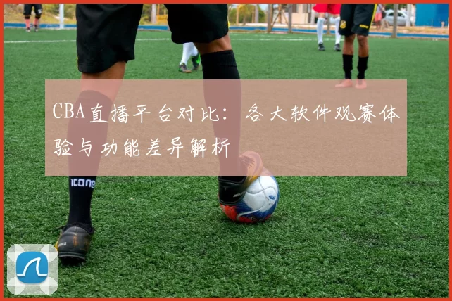 CBA直播平台对比：各大软件观赛体验与功能差异解析