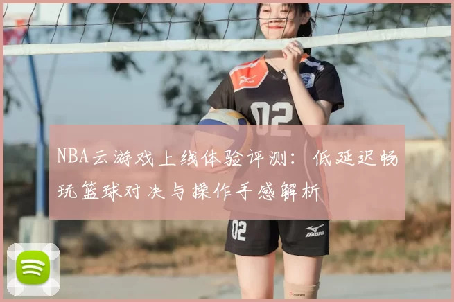 NBA云游戏上线体验评测:低延迟畅玩篮球对决与操作手感解析