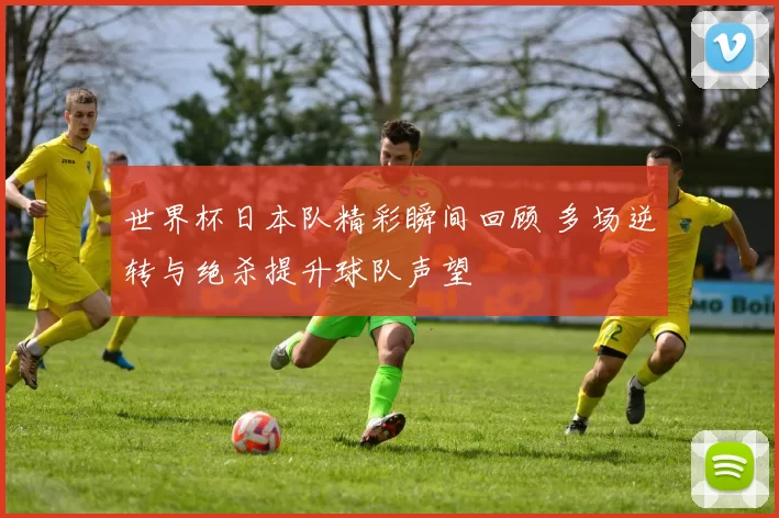世界杯日本队精彩瞬间回顾 多场逆转与绝杀提升球队声望