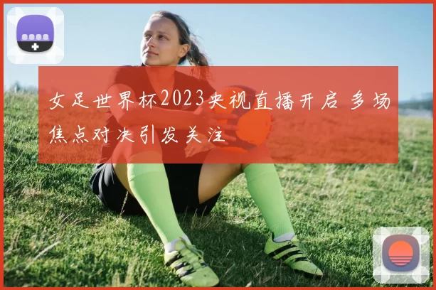 女足世界杯2023央视直播开启 多场焦点对决引发关注