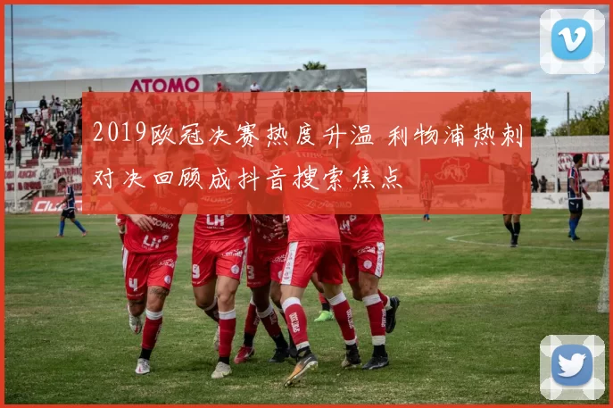2019欧冠决赛热度升温 利物浦热刺对决回顾成抖音搜索焦点