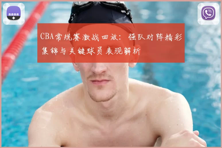 CBA常规赛激战回放:强队对阵精彩集锦与关键球员表现解析