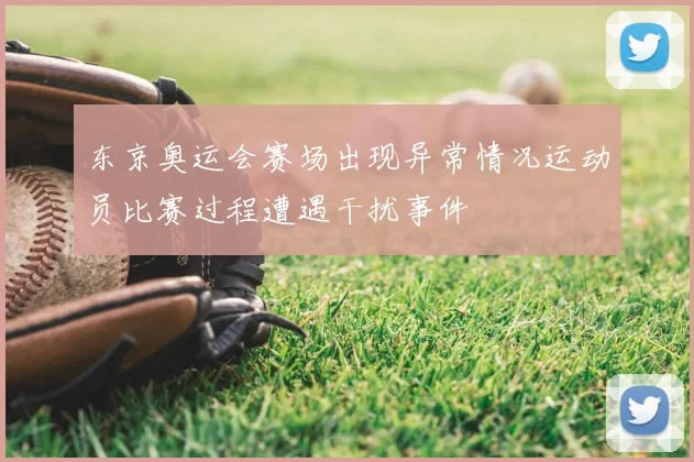 东京奥运会赛场出现异常情况运动员比赛过程遭遇干扰事件