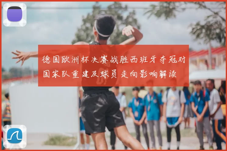 德国欧洲杯决赛战胜西班牙夺冠对国家队重建及球员走向影响解读