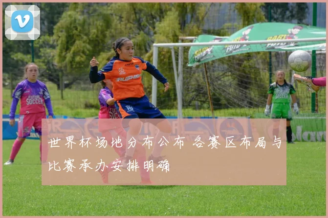 世界杯场地分布公布 各赛区布局与比赛承办安排明确